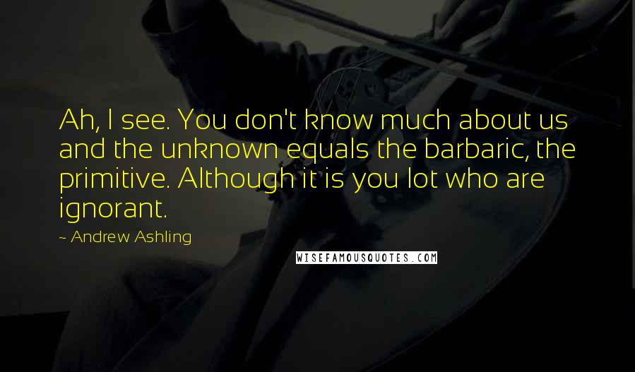 Andrew Ashling Quotes: Ah, I see. You don't know much about us and the unknown equals the barbaric, the primitive. Although it is you lot who are ignorant.