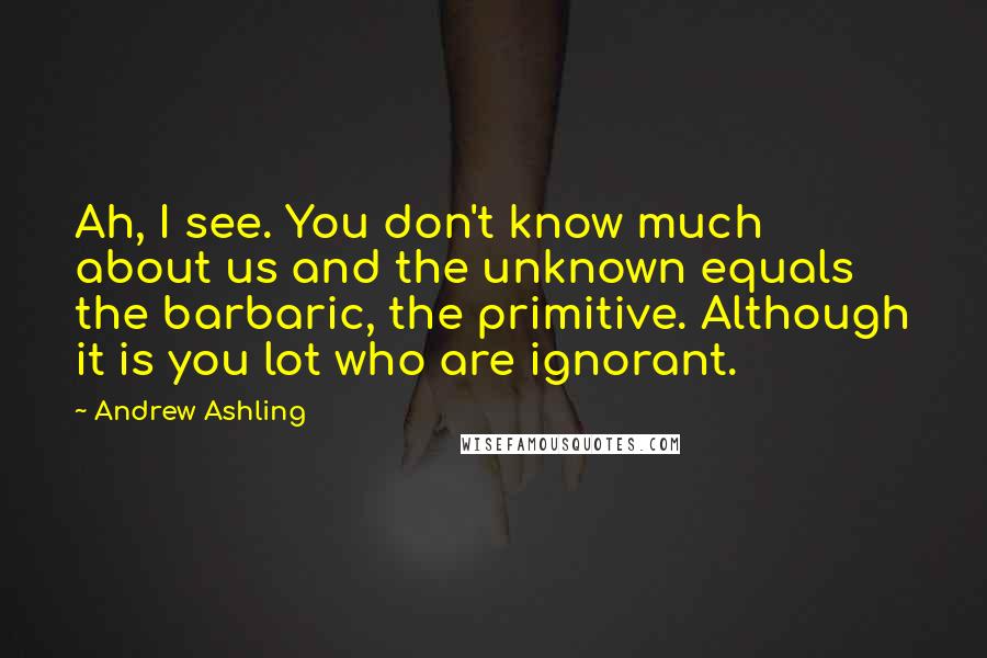 Andrew Ashling Quotes: Ah, I see. You don't know much about us and the unknown equals the barbaric, the primitive. Although it is you lot who are ignorant.