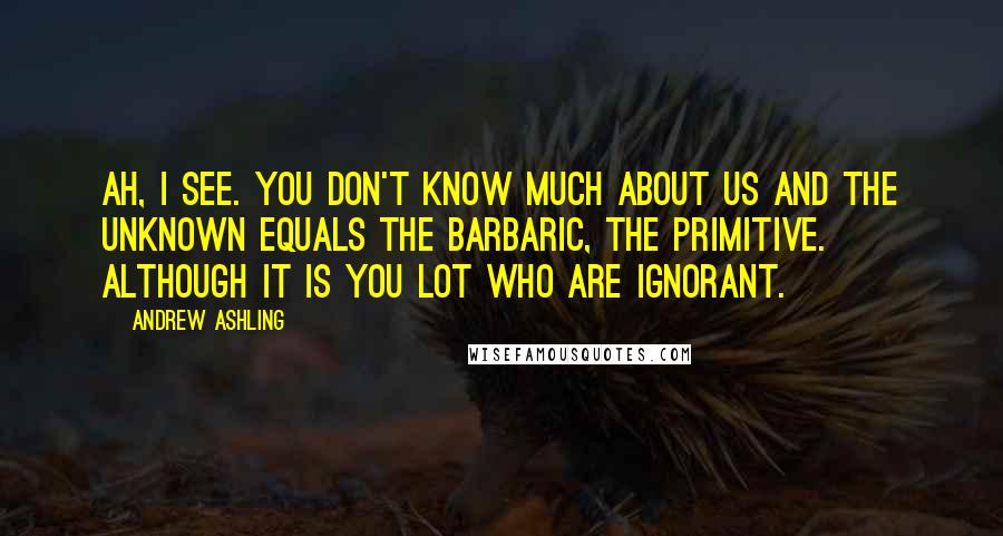 Andrew Ashling Quotes: Ah, I see. You don't know much about us and the unknown equals the barbaric, the primitive. Although it is you lot who are ignorant.