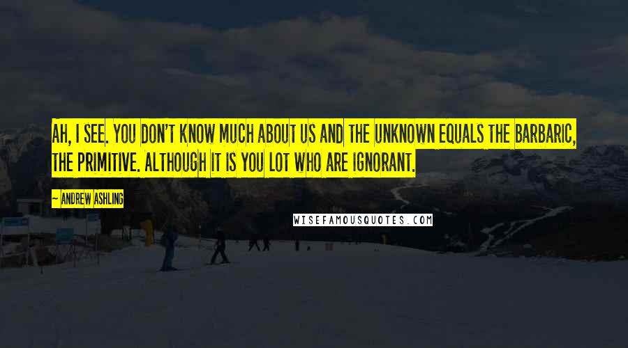 Andrew Ashling Quotes: Ah, I see. You don't know much about us and the unknown equals the barbaric, the primitive. Although it is you lot who are ignorant.