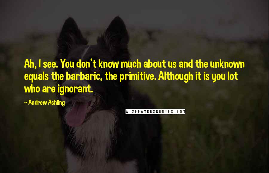 Andrew Ashling Quotes: Ah, I see. You don't know much about us and the unknown equals the barbaric, the primitive. Although it is you lot who are ignorant.