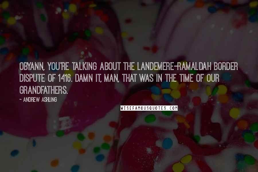 Andrew Ashling Quotes: Obyann, you're talking about the Landemere-Ramaldah border dispute of 1416. Damn it, man, that was in the time of our grandfathers.