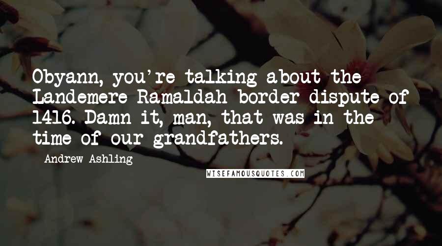 Andrew Ashling Quotes: Obyann, you're talking about the Landemere-Ramaldah border dispute of 1416. Damn it, man, that was in the time of our grandfathers.