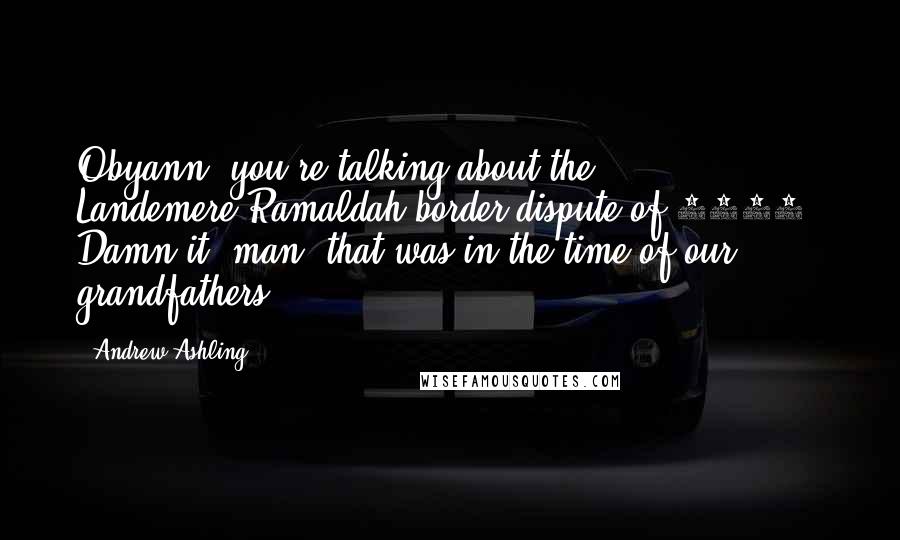 Andrew Ashling Quotes: Obyann, you're talking about the Landemere-Ramaldah border dispute of 1416. Damn it, man, that was in the time of our grandfathers.