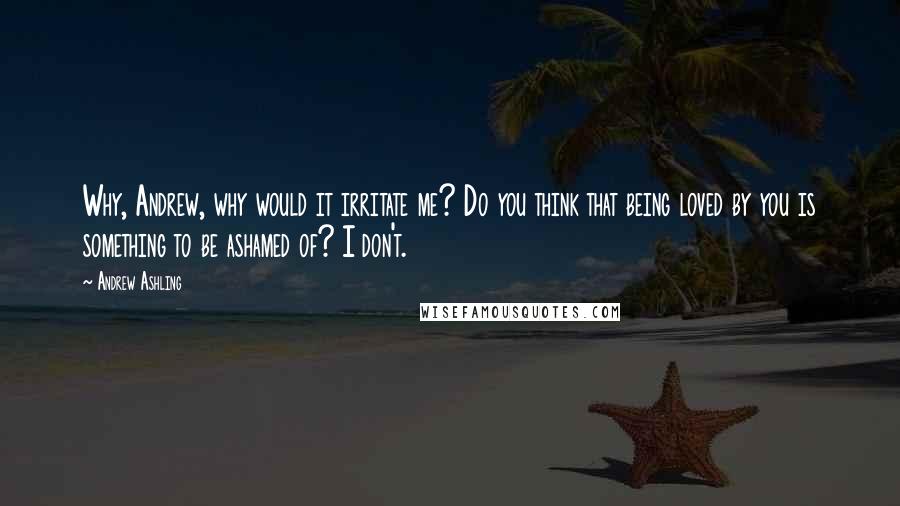 Andrew Ashling Quotes: Why, Andrew, why would it irritate me? Do you think that being loved by you is something to be ashamed of? I don't.