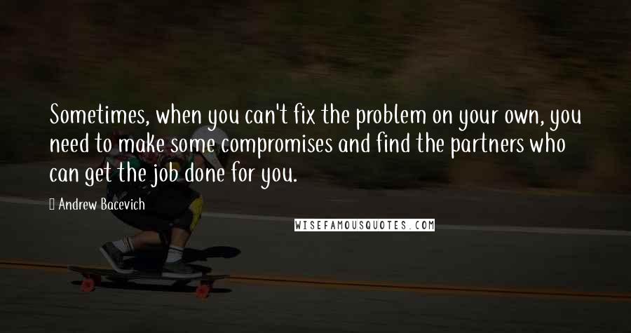 Andrew Bacevich Quotes: Sometimes, when you can't fix the problem on your own, you need to make some compromises and find the partners who can get the job done for you.