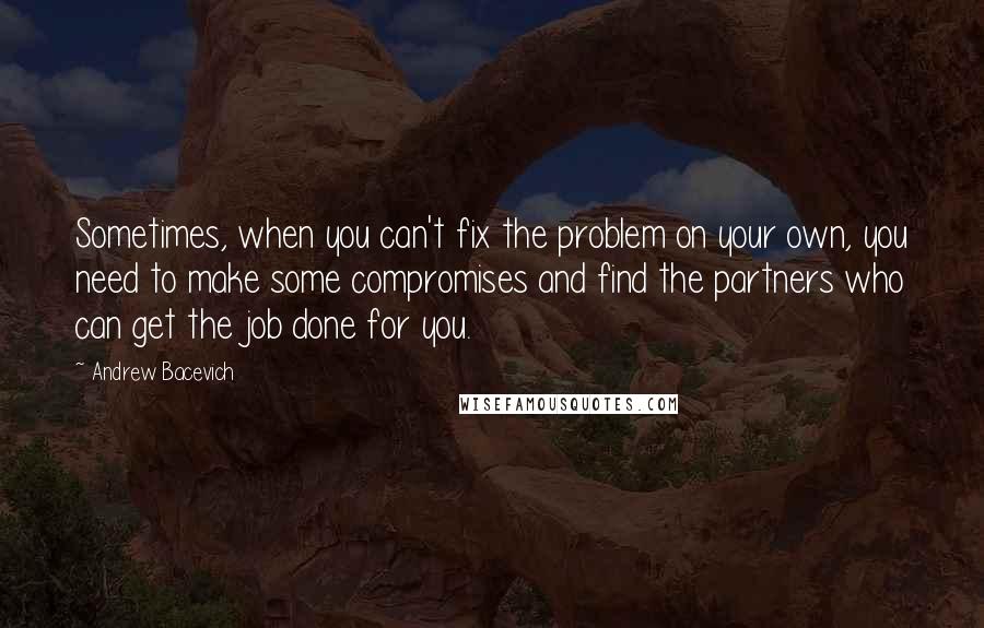 Andrew Bacevich Quotes: Sometimes, when you can't fix the problem on your own, you need to make some compromises and find the partners who can get the job done for you.
