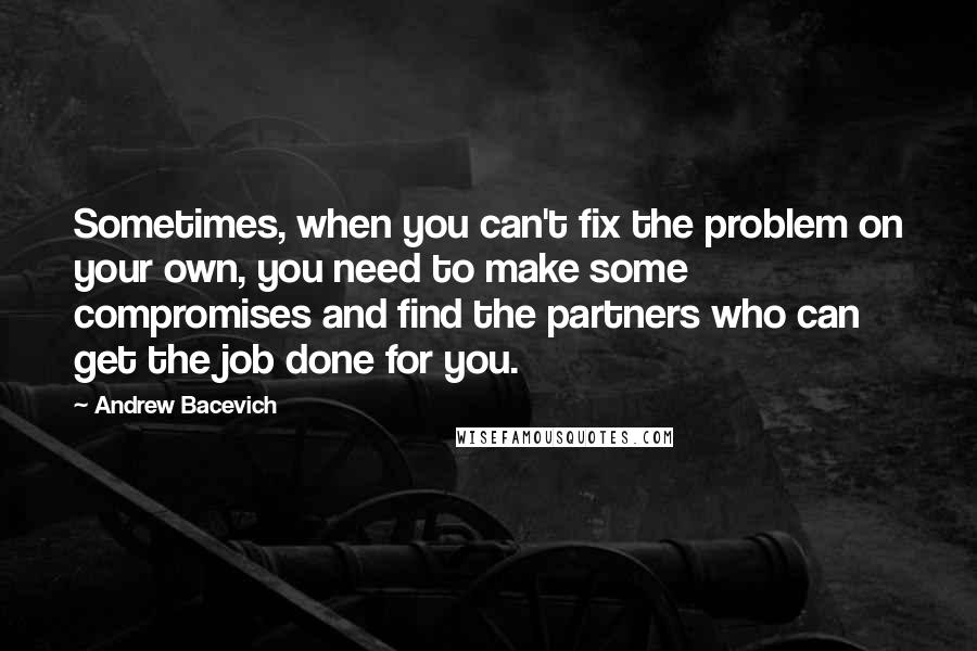 Andrew Bacevich Quotes: Sometimes, when you can't fix the problem on your own, you need to make some compromises and find the partners who can get the job done for you.