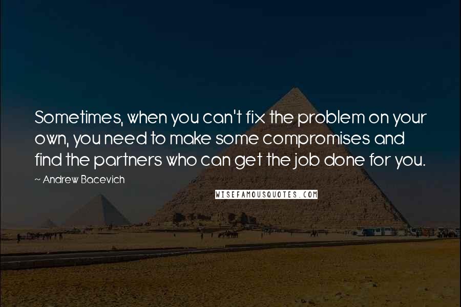 Andrew Bacevich Quotes: Sometimes, when you can't fix the problem on your own, you need to make some compromises and find the partners who can get the job done for you.