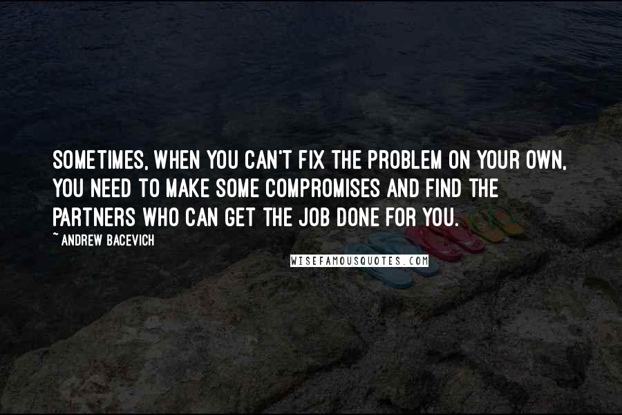 Andrew Bacevich Quotes: Sometimes, when you can't fix the problem on your own, you need to make some compromises and find the partners who can get the job done for you.