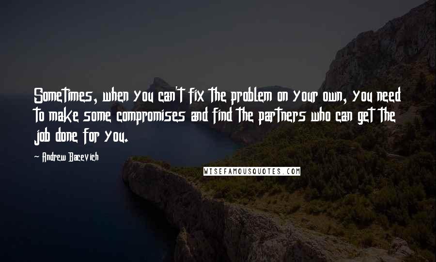 Andrew Bacevich Quotes: Sometimes, when you can't fix the problem on your own, you need to make some compromises and find the partners who can get the job done for you.