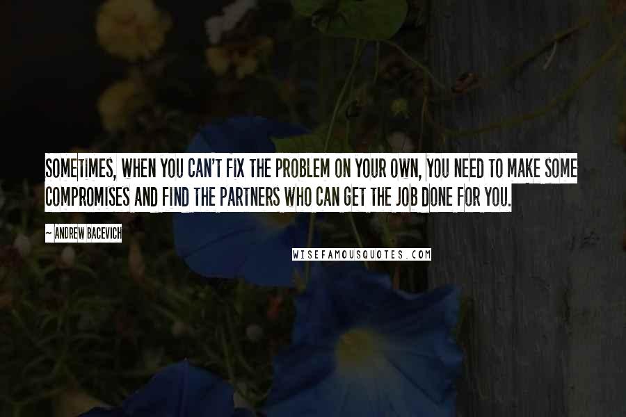 Andrew Bacevich Quotes: Sometimes, when you can't fix the problem on your own, you need to make some compromises and find the partners who can get the job done for you.