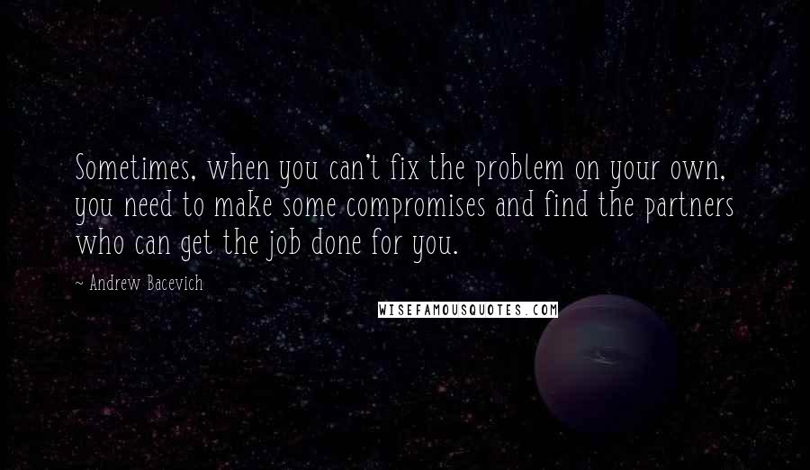 Andrew Bacevich Quotes: Sometimes, when you can't fix the problem on your own, you need to make some compromises and find the partners who can get the job done for you.