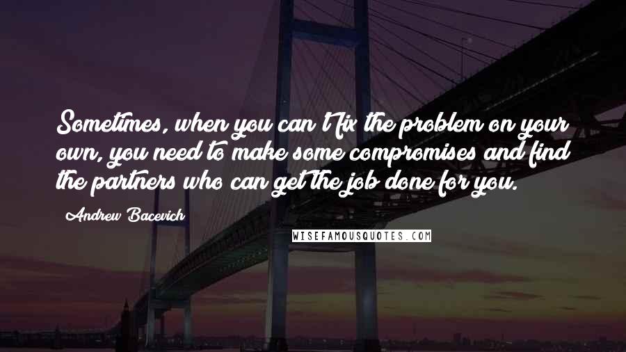 Andrew Bacevich Quotes: Sometimes, when you can't fix the problem on your own, you need to make some compromises and find the partners who can get the job done for you.
