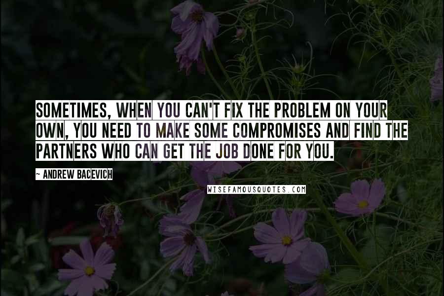 Andrew Bacevich Quotes: Sometimes, when you can't fix the problem on your own, you need to make some compromises and find the partners who can get the job done for you.