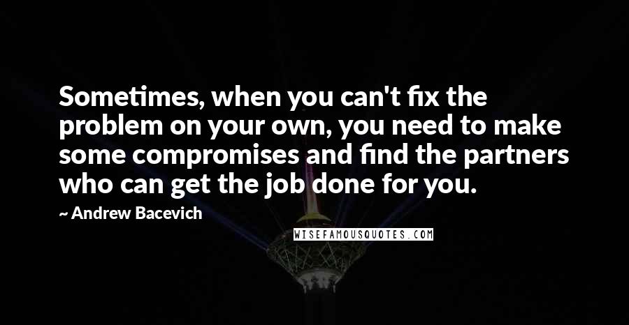 Andrew Bacevich Quotes: Sometimes, when you can't fix the problem on your own, you need to make some compromises and find the partners who can get the job done for you.