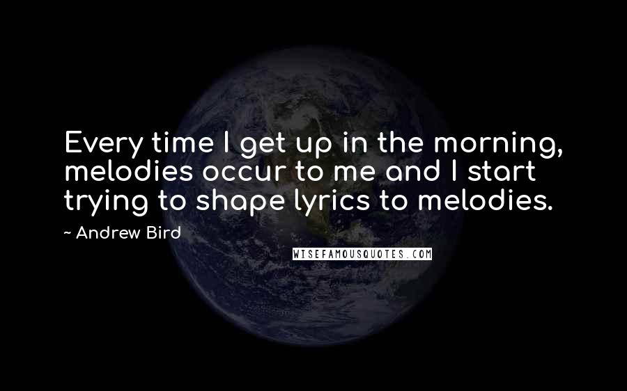 Andrew Bird Quotes: Every time I get up in the morning, melodies occur to me and I start trying to shape lyrics to melodies.