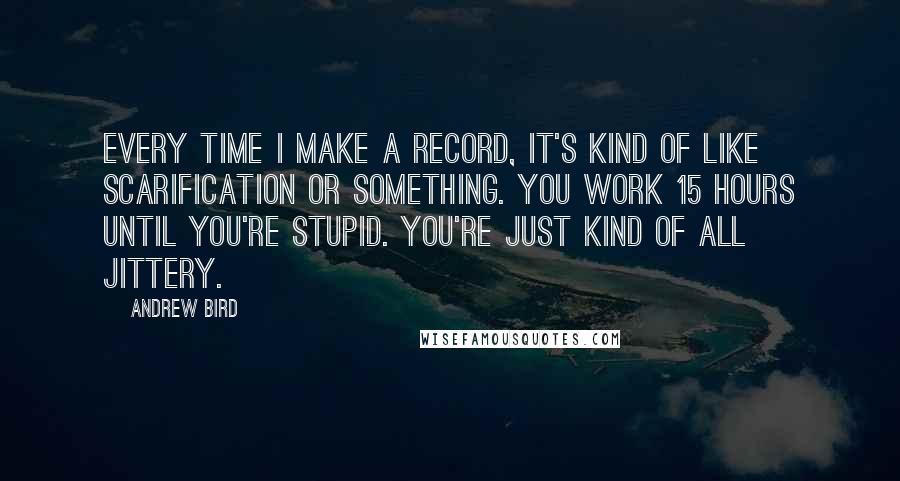 Andrew Bird Quotes: Every time I make a record, it's kind of like scarification or something. You work 15 hours until you're stupid. You're just kind of all jittery.