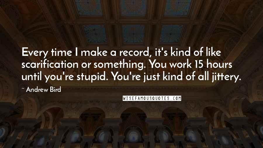 Andrew Bird Quotes: Every time I make a record, it's kind of like scarification or something. You work 15 hours until you're stupid. You're just kind of all jittery.