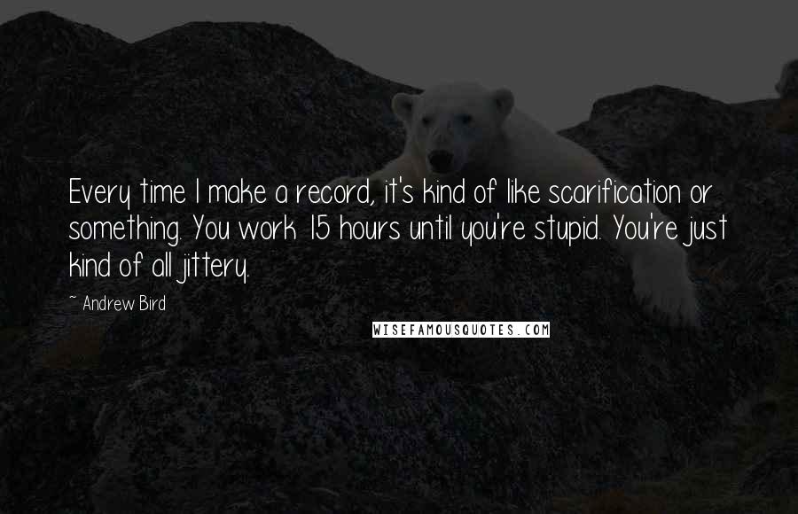 Andrew Bird Quotes: Every time I make a record, it's kind of like scarification or something. You work 15 hours until you're stupid. You're just kind of all jittery.