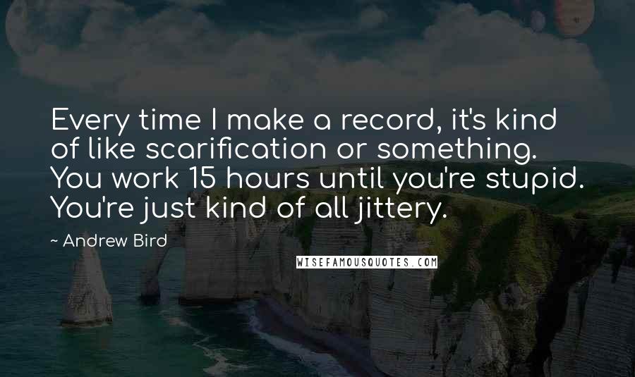 Andrew Bird Quotes: Every time I make a record, it's kind of like scarification or something. You work 15 hours until you're stupid. You're just kind of all jittery.