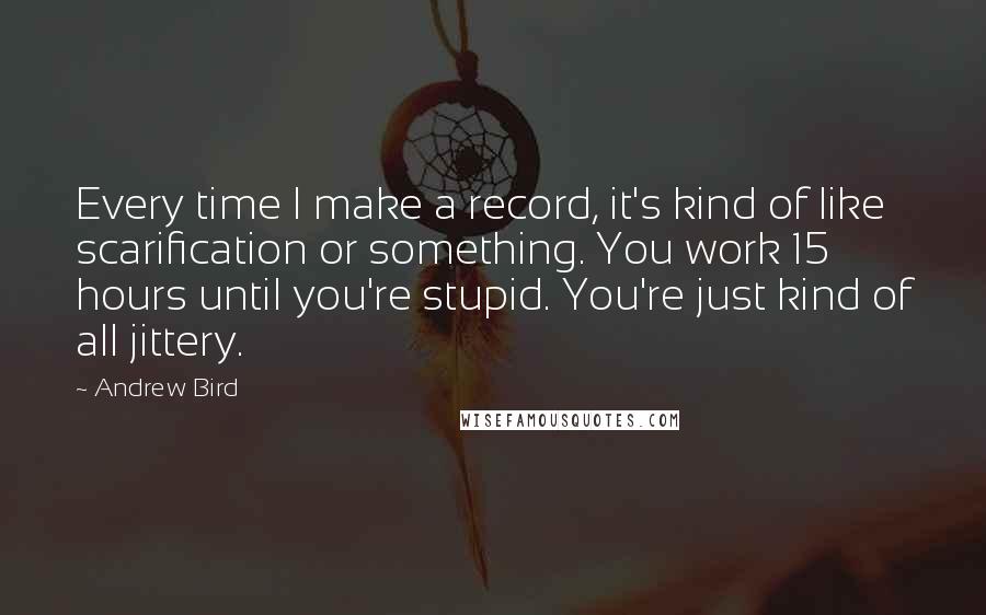 Andrew Bird Quotes: Every time I make a record, it's kind of like scarification or something. You work 15 hours until you're stupid. You're just kind of all jittery.