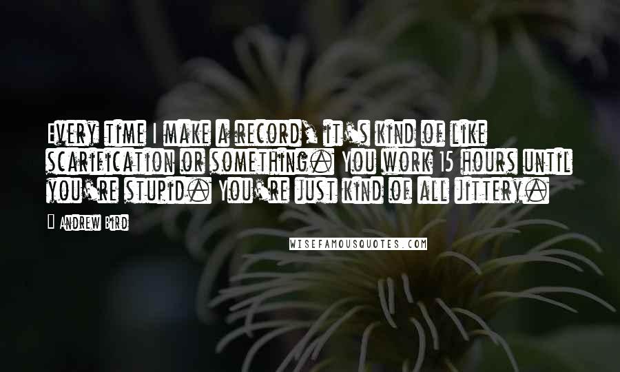 Andrew Bird Quotes: Every time I make a record, it's kind of like scarification or something. You work 15 hours until you're stupid. You're just kind of all jittery.