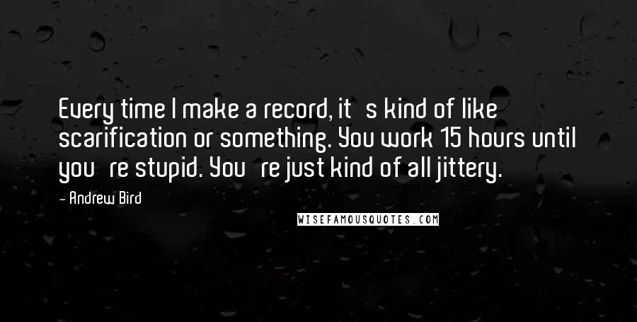 Andrew Bird Quotes: Every time I make a record, it's kind of like scarification or something. You work 15 hours until you're stupid. You're just kind of all jittery.