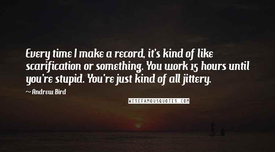 Andrew Bird Quotes: Every time I make a record, it's kind of like scarification or something. You work 15 hours until you're stupid. You're just kind of all jittery.