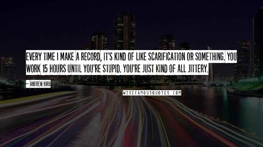 Andrew Bird Quotes: Every time I make a record, it's kind of like scarification or something. You work 15 hours until you're stupid. You're just kind of all jittery.