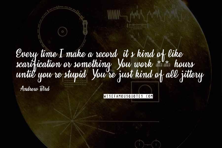 Andrew Bird Quotes: Every time I make a record, it's kind of like scarification or something. You work 15 hours until you're stupid. You're just kind of all jittery.