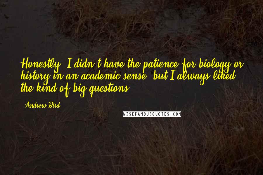 Andrew Bird Quotes: Honestly, I didn't have the patience for biology or history in an academic sense, but I always liked the kind of big questions.