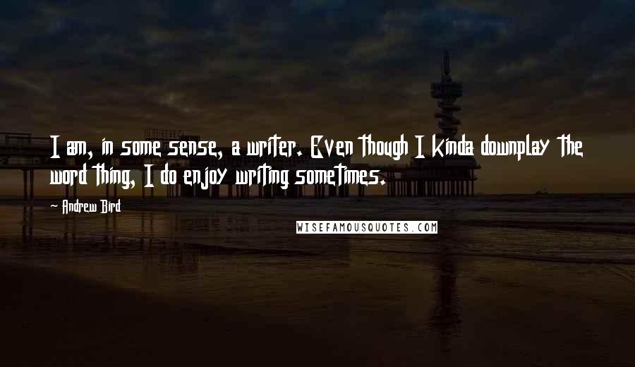 Andrew Bird Quotes: I am, in some sense, a writer. Even though I kinda downplay the word thing, I do enjoy writing sometimes.