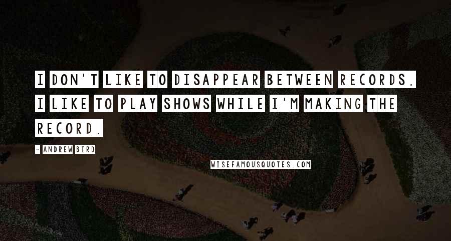 Andrew Bird Quotes: I don't like to disappear between records. I like to play shows while I'm making the record.