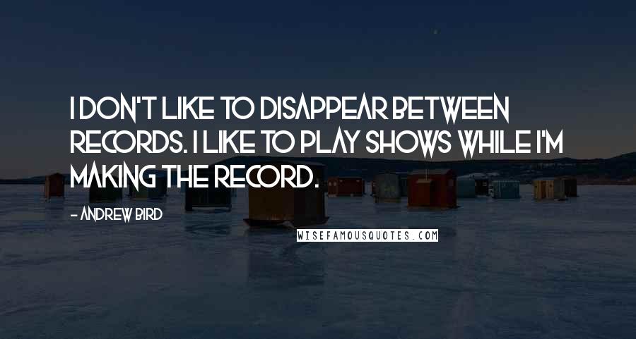 Andrew Bird Quotes: I don't like to disappear between records. I like to play shows while I'm making the record.