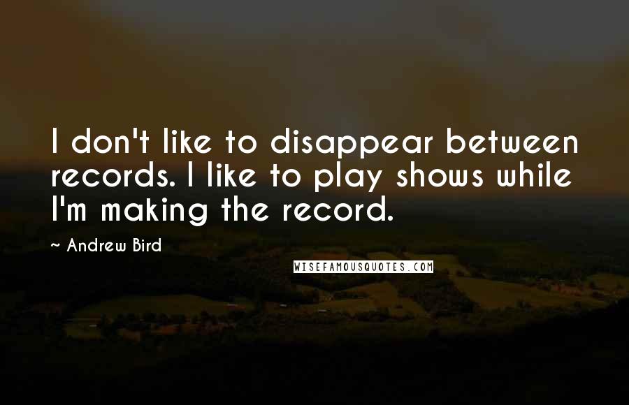Andrew Bird Quotes: I don't like to disappear between records. I like to play shows while I'm making the record.