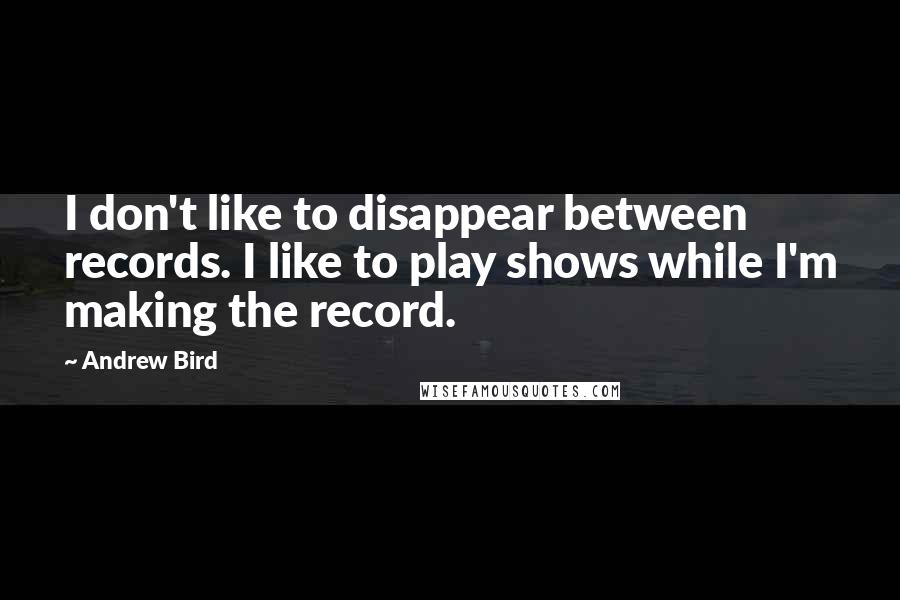 Andrew Bird Quotes: I don't like to disappear between records. I like to play shows while I'm making the record.