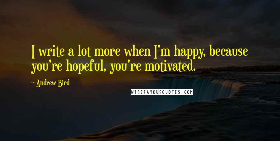 Andrew Bird Quotes: I write a lot more when I'm happy, because you're hopeful, you're motivated.