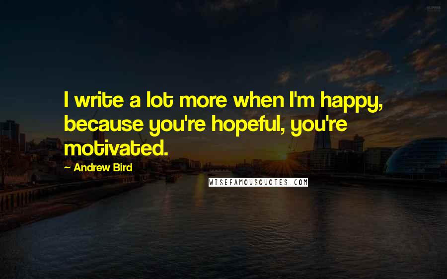 Andrew Bird Quotes: I write a lot more when I'm happy, because you're hopeful, you're motivated.