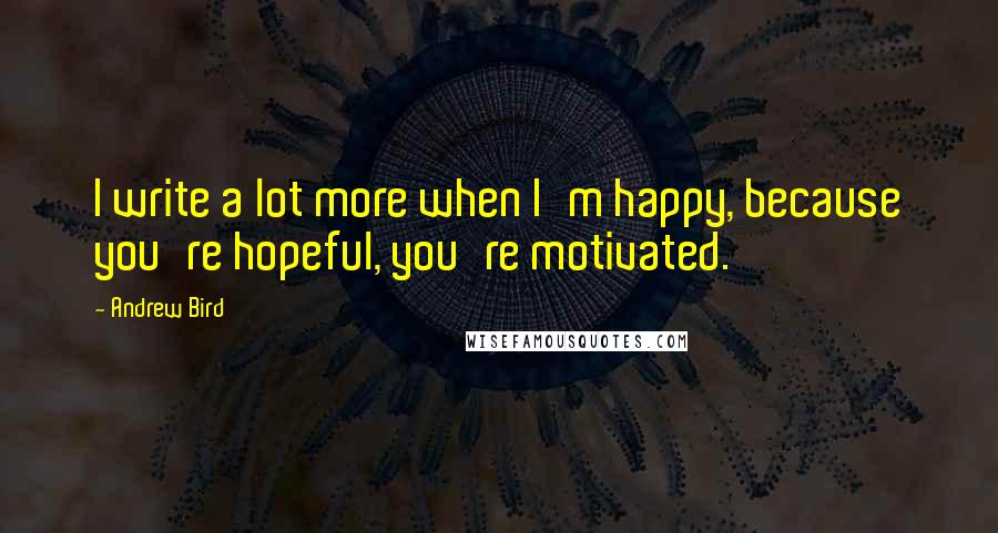 Andrew Bird Quotes: I write a lot more when I'm happy, because you're hopeful, you're motivated.