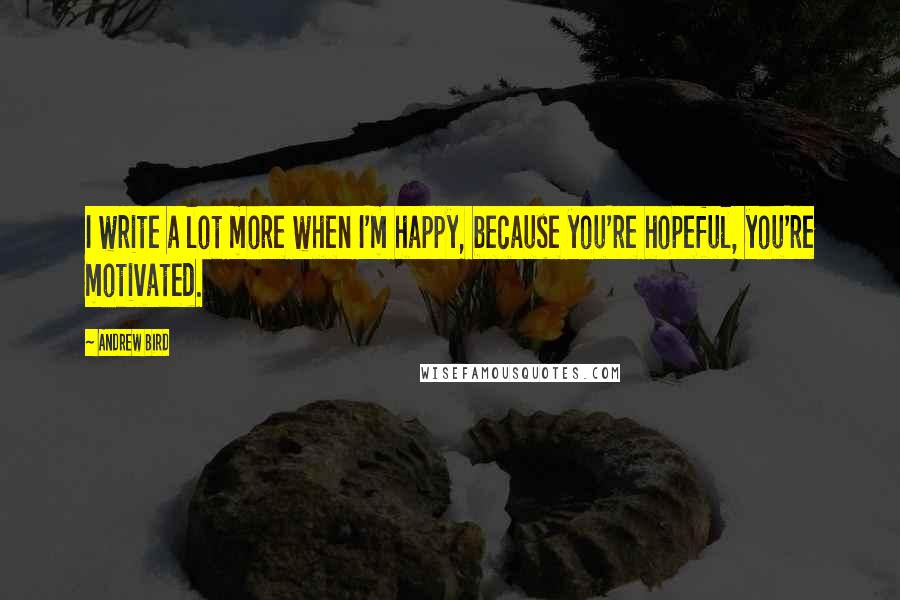 Andrew Bird Quotes: I write a lot more when I'm happy, because you're hopeful, you're motivated.