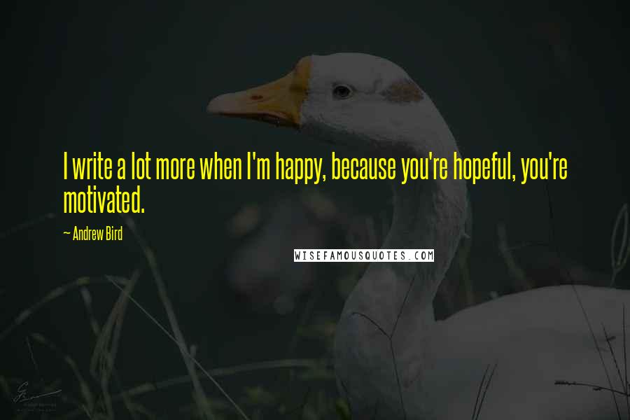 Andrew Bird Quotes: I write a lot more when I'm happy, because you're hopeful, you're motivated.