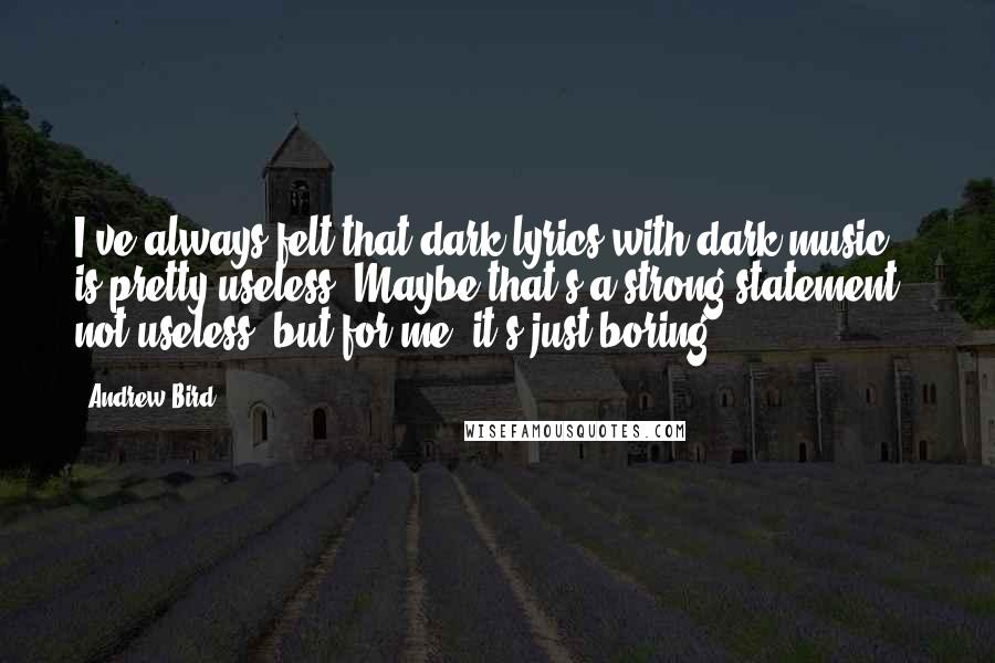 Andrew Bird Quotes: I've always felt that dark lyrics with dark music is pretty useless. Maybe that's a strong statement - not useless, but for me, it's just boring.