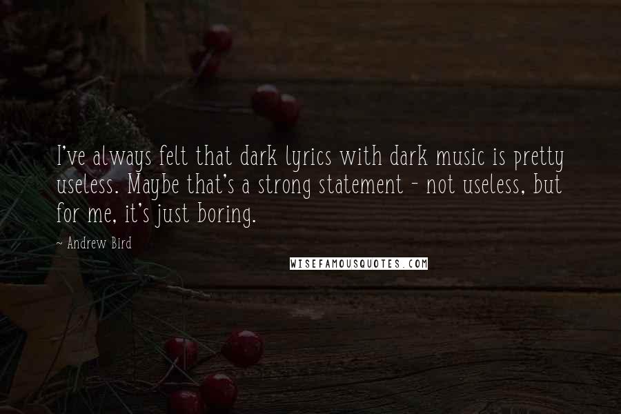 Andrew Bird Quotes: I've always felt that dark lyrics with dark music is pretty useless. Maybe that's a strong statement - not useless, but for me, it's just boring.