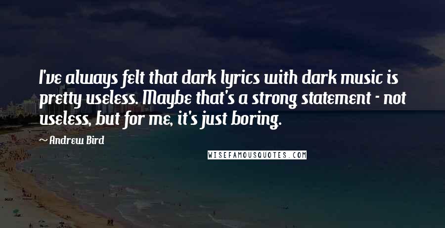 Andrew Bird Quotes: I've always felt that dark lyrics with dark music is pretty useless. Maybe that's a strong statement - not useless, but for me, it's just boring.