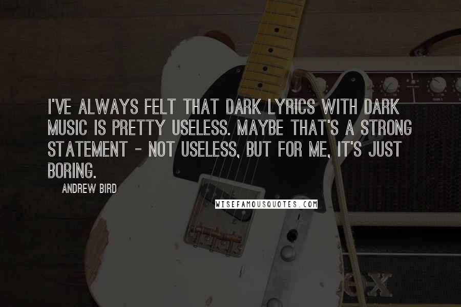 Andrew Bird Quotes: I've always felt that dark lyrics with dark music is pretty useless. Maybe that's a strong statement - not useless, but for me, it's just boring.