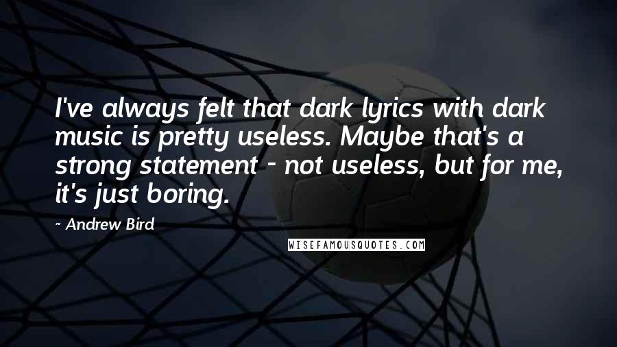 Andrew Bird Quotes: I've always felt that dark lyrics with dark music is pretty useless. Maybe that's a strong statement - not useless, but for me, it's just boring.