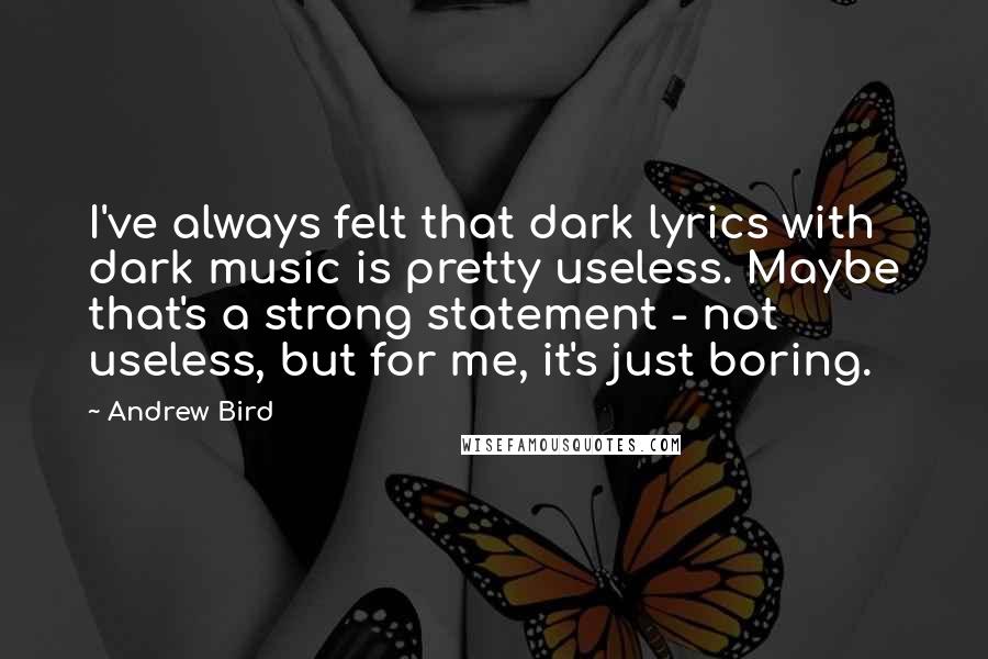 Andrew Bird Quotes: I've always felt that dark lyrics with dark music is pretty useless. Maybe that's a strong statement - not useless, but for me, it's just boring.