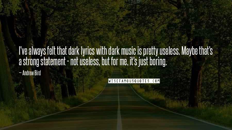 Andrew Bird Quotes: I've always felt that dark lyrics with dark music is pretty useless. Maybe that's a strong statement - not useless, but for me, it's just boring.