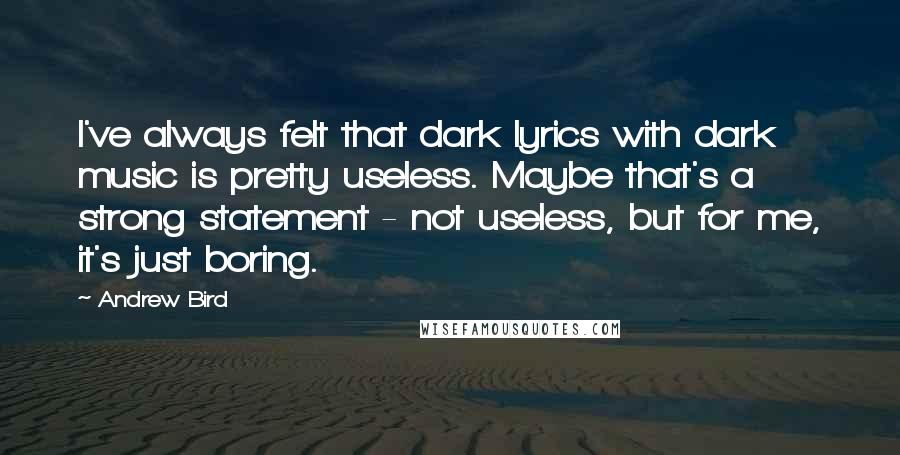 Andrew Bird Quotes: I've always felt that dark lyrics with dark music is pretty useless. Maybe that's a strong statement - not useless, but for me, it's just boring.